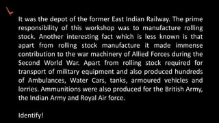 It was the depot of the former East Indian Railway. The prime
responsibility of this workshop was to manufacture rolling
stock. Another interesting fact which is less known is that
apart from rolling stock manufacture it made immense
contribution to the war machinery of Allied Forces during the
Second World War. Apart from rolling stock required for
transport of military equipment and also produced hundreds
of Ambulances, Water Cars, tanks, armoured vehicles and
lorries. Ammunitions were also produced for the British Army,
the Indian Army and Royal Air force.
Identify!
 
