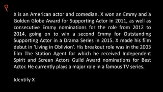 X is an American actor and comedian. X won an Emmy and a
Golden Globe Award for Supporting Actor in 2011, as well as
consecutive Emmy nominations for the role from 2012 to
2014, going on to win a second Emmy for Outstanding
Supporting Actor in a Drama Series in 2015. X made his film
debut in ‘Living in Oblivion’. His breakout role was in the 2003
film The Station Agent for which he received Independent
Spirit and Screen Actors Guild Award nominations for Best
Actor. He currently plays a major role in a famous TV series.
Identify X
 