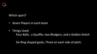 Which sport?
• Seven Players in each team
• Things Used:
Four Balls, a Quaffle, two Bludgers, and a Golden Snitch
Six Ring shaped goals, Three on each side of pitch.
 