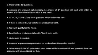 1. There will be 26 Questions.
2. Answers are arranged alphabetically. i.e Answer of 1st question will start with letter ‘A,
answer of 2nd question will start with ‘B’ and so on…
3. ‘A’, ‘B’, ‘N’,’T’ and ‘U’ are the * questions which will decide a tie.
4. If there is still any tie, we will choose whoever we want.
5. Top 6 will qualify for the Finals.
6. Googling here is injurious to health. “Janhit mein jari”..
7. Quizmaster is the God.
8. In case of any controversy contact us on our Facebook Group after the Quiz.
9. Don’t worry!!!! The 4th point was a joke. There will be sudden death and questions from the
beginning will be considered for that.
 