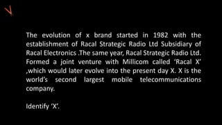 The evolution of x brand started in 1982 with the
establishment of Racal Strategic Radio Ltd Subsidiary of
Racal Electronics .The same year, Racal Strategic Radio Ltd.
Formed a joint venture with Millicom called ‘Racal X’
,which would later evolve into the present day X. X is the
world’s second largest mobile telecommunications
company.
Identify ‘X’.
 