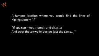 A famous location where you would find the lines of
Kipling's poem ‘If’
"If you can meet triumph and disaster
And treat those two imposters just the same…."
 