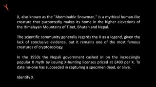 X, also known as the "Abominable Snowman," is a mythical human-like
creature that purportedly makes its home in the higher elevations of
the Himalayan Mountains of Tibet, Bhutan and Nepal.
The scientific community generally regards the X as a legend, given the
lack of conclusive evidence, but it remains one of the most famous
creatures of cryptozoology.
In the 1950s the Nepali government cashed in on the increasingly
popular X myth by issuing X-hunting licenses priced at £400 per X. To
date no-one has succeeded in capturing a specimen dead, or alive.
Identify X.
 