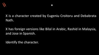 *
X is a character created by Eugeniu Croitoru and Debabrata
Nath.
X has foreign versions like Bilal in Arabic, Rashid in Malaysia,
and Jose in Spanish.
Identify the character.
 
