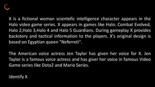 X is a fictional woman scientefic intelligence character appears in the
Halo video game series. X appears in games like Halo: Combat Evolved,
Halo 2,Halo 3,Halo 4 and Halo 5 Guardians. During gameplay X provides
backstory and tactical information to the players. X's original design is
based on Egyptian queen "Neferreti".
The American voice actress Jen Taylor has given her voice for X. Jen
Taylor is a famous voice actress and has giver her voice in famous Video
Game series like Dota2 and Mario Series.
Identify X
 