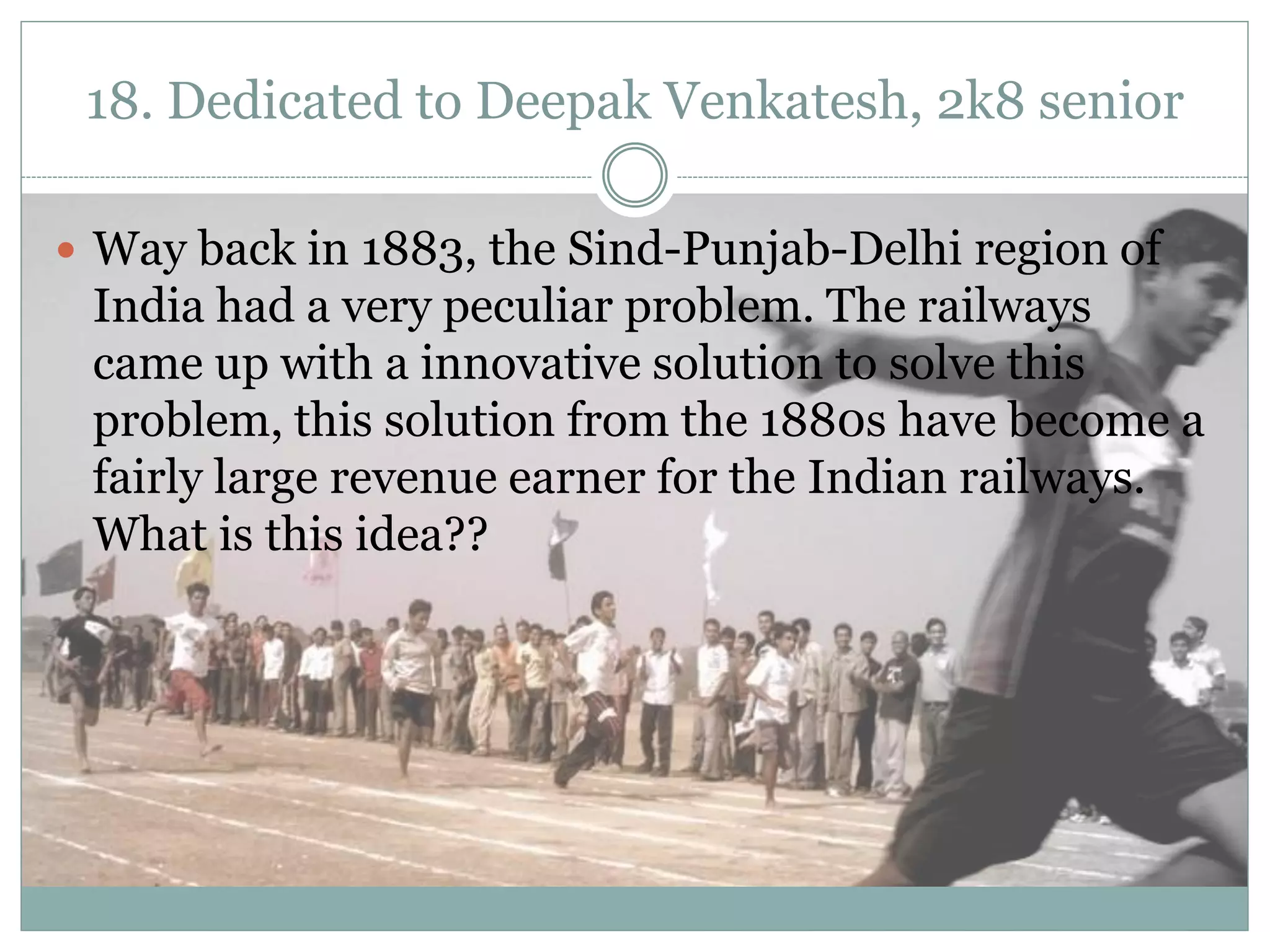 18. Dedicated to Deepak Venkatesh, 2k8 senior

 Way back in 1883, the Sind-Punjab-Delhi region of
 India had a very peculiar problem. The railways
 came up with a innovative solution to solve this
 problem, this solution from the 1880s have become a
 fairly large revenue earner for the Indian railways.
 What is this idea??
 