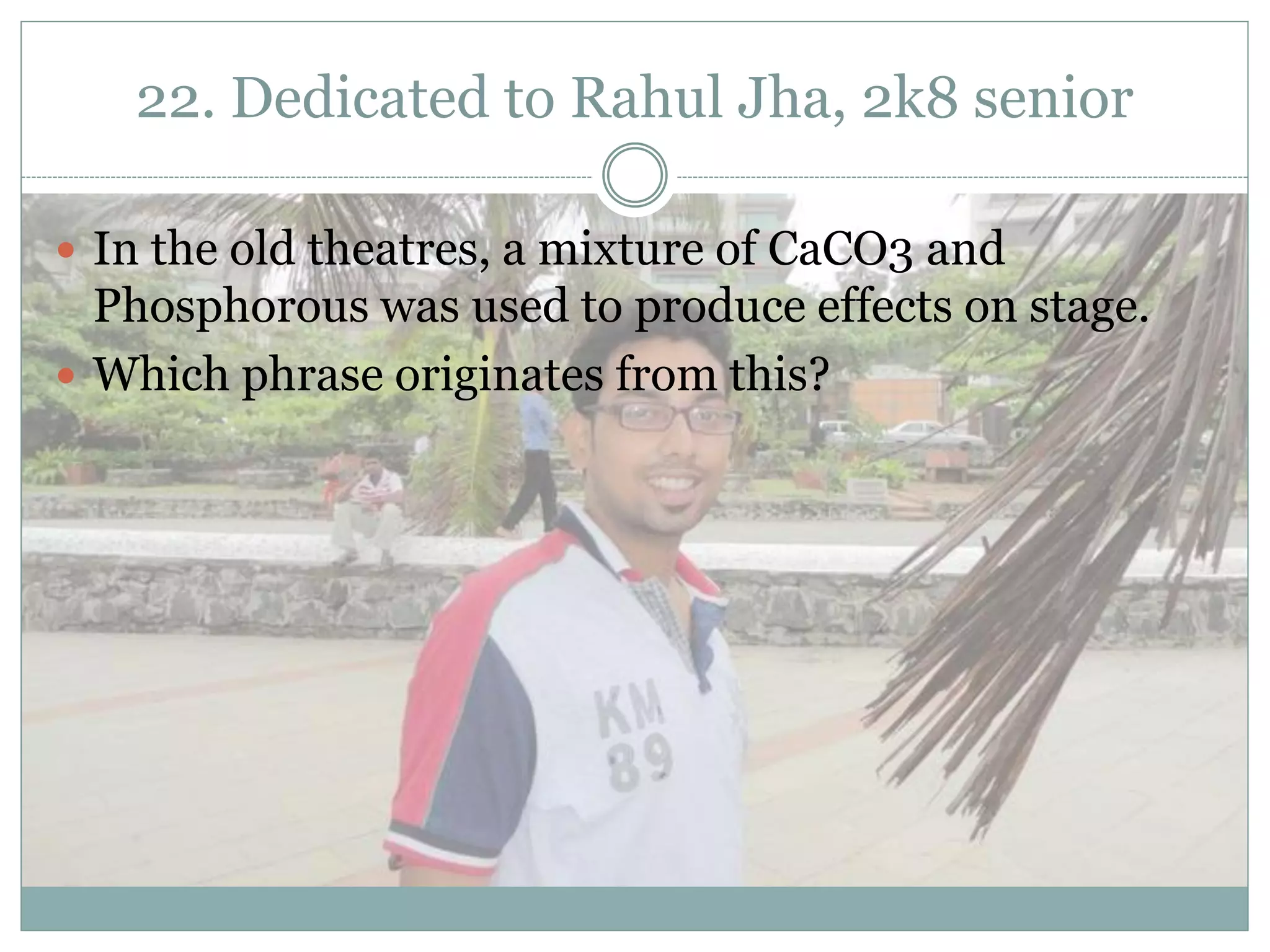 22. Dedicated to Rahul Jha, 2k8 senior

 In the old theatres, a mixture of CaCO3 and
  Phosphorous was used to produce effects on stage.
 Which phrase originates from this?
 