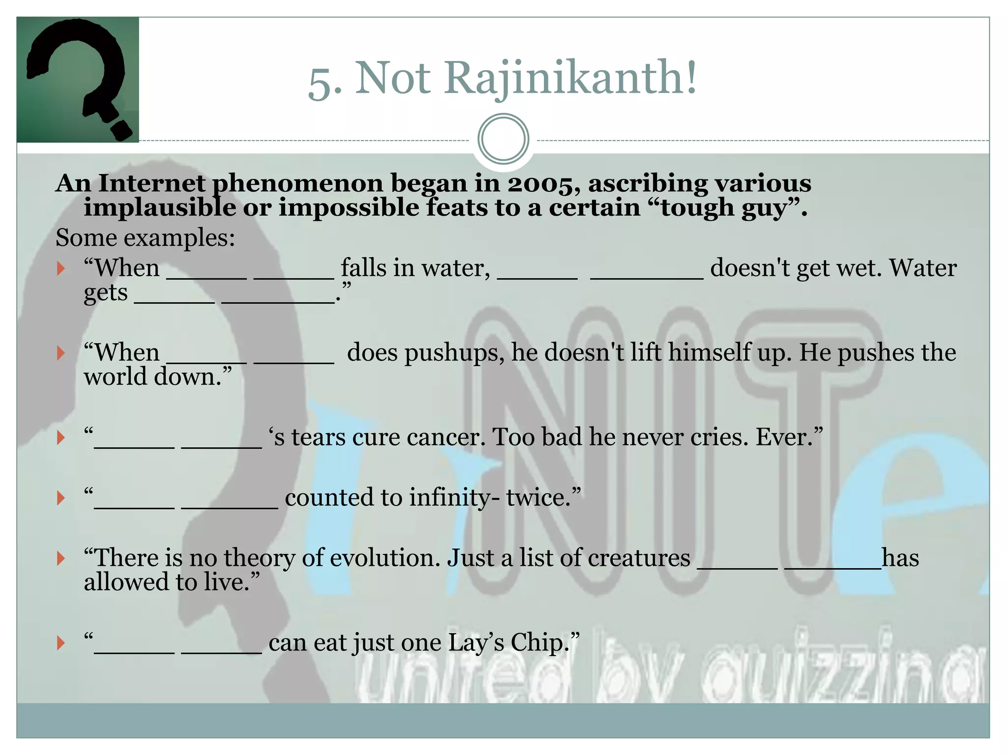 5. Not Rajinikanth!

An Internet phenomenon began in 2005, ascribing various
  implausible or impossible feats to a certain “tough guy”.
Some examples:
 “When _____ _____ falls in water, _____ _______ doesn't get wet. Water
  gets _____ _______.”

 “When _____ _____ does pushups, he doesn't lift himself up. He pushes the
  world down.”

 “_____ _____ „s tears cure cancer. Too bad he never cries. Ever.”

 “_____ ______ counted to infinity- twice.”

 “There is no theory of evolution. Just a list of creatures _____ ______has
  allowed to live.”

 “_____ _____ can eat just one Lay‟s Chip.”
 
