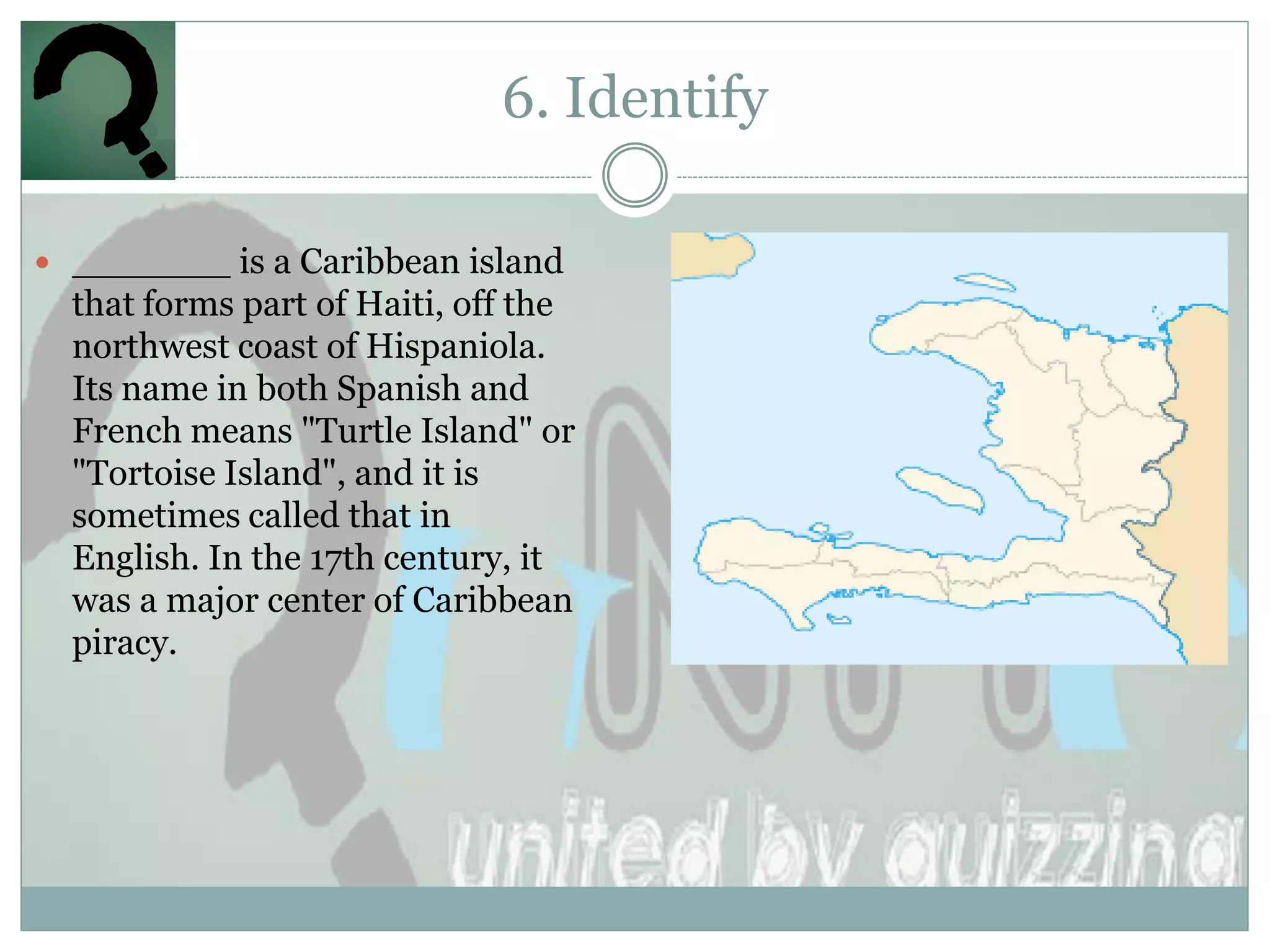 6. Identify

 _______ is a Caribbean island
  that forms part of Haiti, off the
  northwest coast of Hispaniola.
  Its name in both Spanish and
  French means "Turtle Island" or
  "Tortoise Island", and it is
  sometimes called that in
  English. In the 17th century, it
  was a major center of Caribbean
  piracy.
 