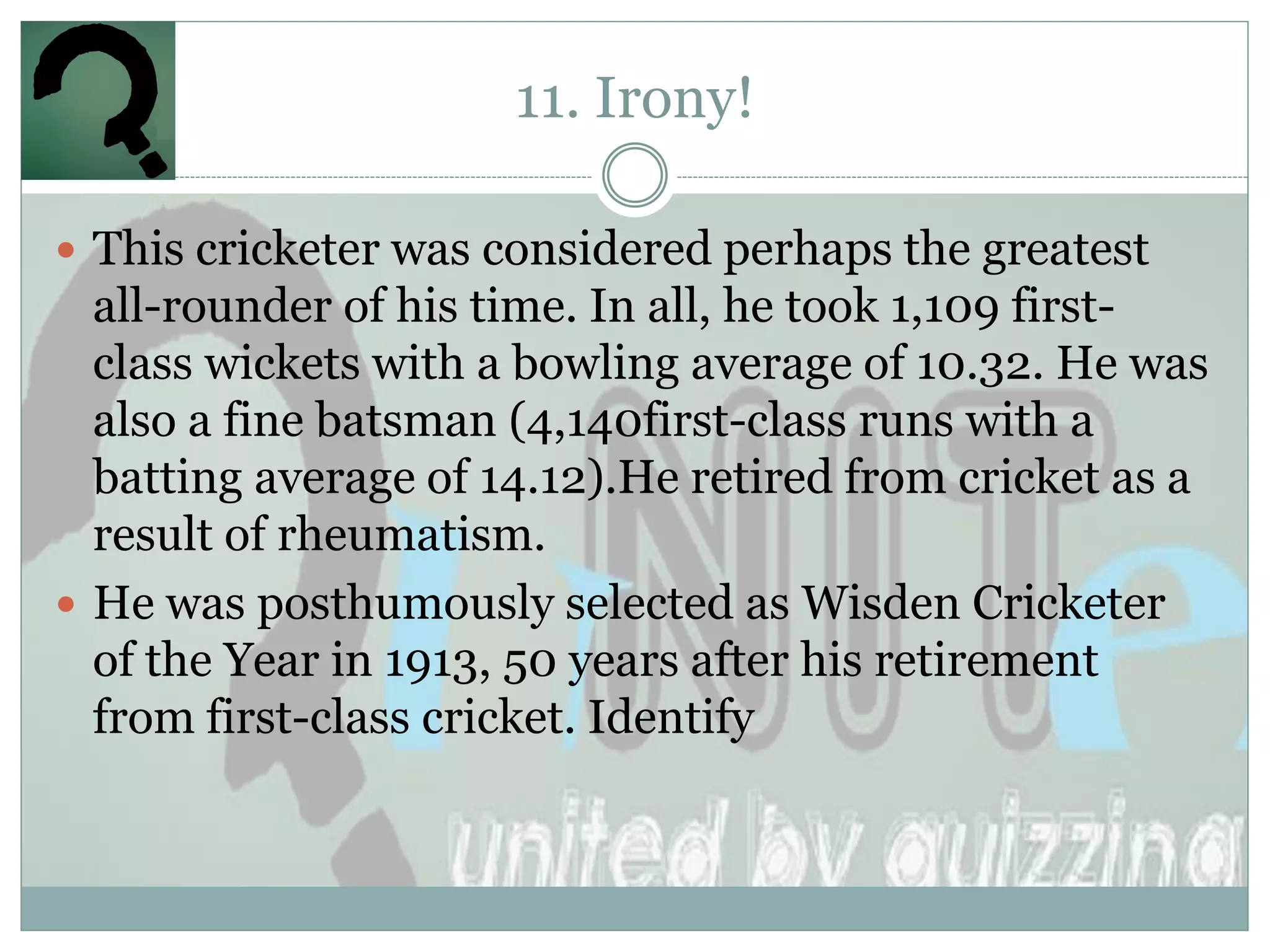11. Irony!

 This cricketer was considered perhaps the greatest
  all-rounder of his time. In all, he took 1,109 first-
  class wickets with a bowling average of 10.32. He was
  also a fine batsman (4,140first-class runs with a
  batting average of 14.12).He retired from cricket as a
  result of rheumatism.
 He was posthumously selected as Wisden Cricketer
  of the Year in 1913, 50 years after his retirement
  from first-class cricket. Identify
 