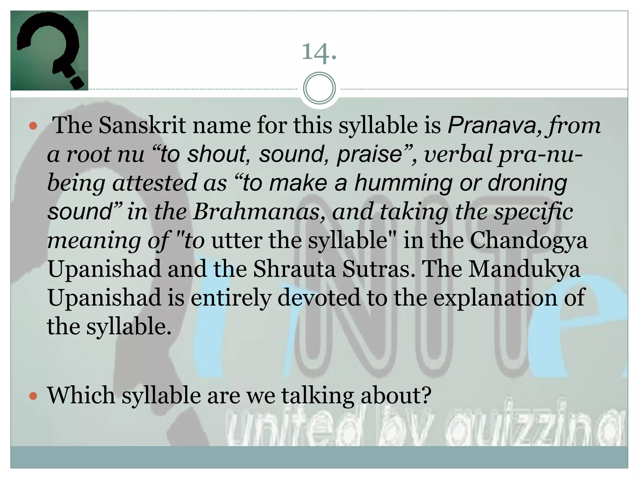 14.

 The Sanskrit name for this syllable is Pranava, from
 a root nu “to shout, sound, praise”, verbal pra-nu-
 being attested as “to make a humming or droning
 sound” in the Brahmanas, and taking the specific
 meaning of "to utter the syllable" in the Chandogya
 Upanishad and the Shrauta Sutras. The Mandukya
 Upanishad is entirely devoted to the explanation of
 the syllable.

 Which syllable are we talking about?
 