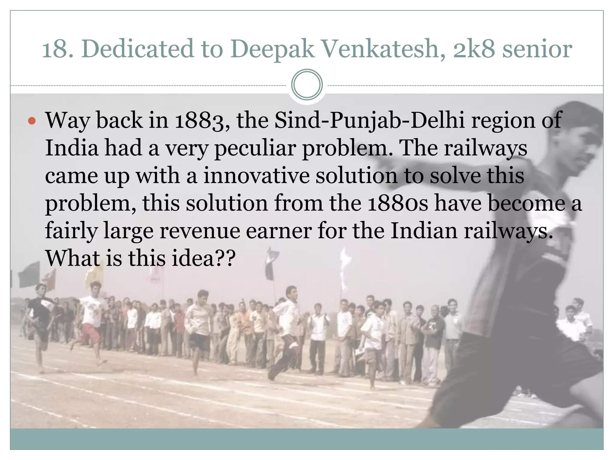 18. Dedicated to Deepak Venkatesh, 2k8 senior

 Way back in 1883, the Sind-Punjab-Delhi region of
 India had a very peculiar problem. The railways
 came up with a innovative solution to solve this
 problem, this solution from the 1880s have become a
 fairly large revenue earner for the Indian railways.
 What is this idea??
 