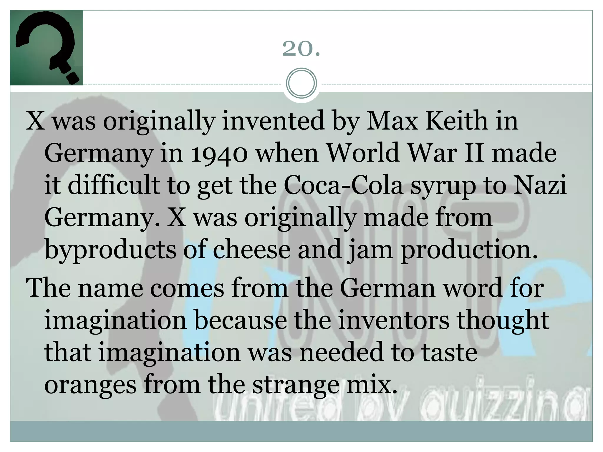 20.

X was originally invented by Max Keith in
 Germany in 1940 when World War II made
 it difficult to get the Coca-Cola syrup to Nazi
 Germany. X was originally made from
 byproducts of cheese and jam production.
The name comes from the German word for
 imagination because the inventors thought
 that imagination was needed to taste
 oranges from the strange mix.
 