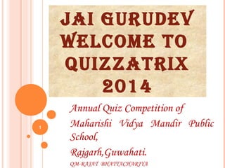 JAI GURUDEV
WELCOME TO
QUIZZATRIX
2014
Annual Quiz Competition of
Maharishi Vidya Mandir Public
School,
Rajgarh,Guwahati.
QM-RAJAT BHATTACHARJYA
1
 