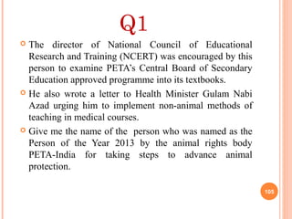 Q1
 The director of National Council of Educational
Research and Training (NCERT) was encouraged by this
person to examine PETA’s Central Board of Secondary
Education approved programme into its textbooks.
 He also wrote a letter to Health Minister Gulam Nabi
Azad urging him to implement non-animal methods of
teaching in medical courses.
 Give me the name of the person who was named as the
Person of the Year 2013 by the animal rights body
PETA-India for taking steps to advance animal
protection.
105
 
