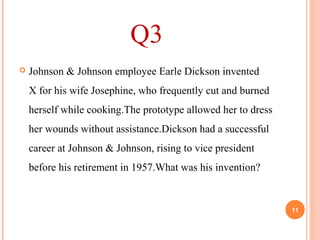 Q3
 Johnson & Johnson employee Earle Dickson invented
X for his wife Josephine, who frequently cut and burned
herself while cooking.The prototype allowed her to dress
her wounds without assistance.Dickson had a successful
career at Johnson & Johnson, rising to vice president
before his retirement in 1957.What was his invention?
11
 