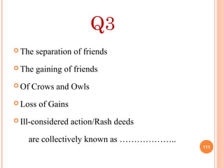 Q3
 The separation of friends
 The gaining of friends
 Of Crows and Owls
 Loss of Gains
 Ill-considered action/Rash deeds
are collectively known as ………………..
111
 