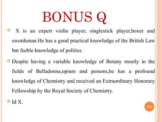 BONUS Q
 X is an expert violin player, singlestick player,boxer and
swordsman.He has a good practical knowledge of the British Law
but feeble knowledge of politics.
 Despite having a variable knowledge of Botany mostly in the
fields of Belladonna,opium and poisons,he has a profound
knowledge of Chemistry and received an Extraordinary Honorary
Fellowship by the Royal Society of Chemistry.
 Id X.
123
 