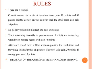 RULES
• There are 5 rounds.
• Correct answer on a direct question earns you 10 points and if
passed and the correct answer is given then the other team also gets
10 points.
• No negative marking in direct and pass questions.
• Team answering correctly on pounce earns 10 points and answering
wrongly on pounce ,teams will lose 10 points.
• After each round there will be a bonus question for each team and
they have to answer that on pounce. If correct ,you earn 20 points. If
wrong ,you lose 15 points.
 DECISION OF THE QUIZMASTER IS FINAL AND BINDING. 2
 