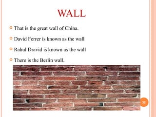 WALL
 That is the great wall of China.
 David Ferrer is known as the wall
 Rahul Dravid is known as the wall
 There is the Berlin wall.
32
 