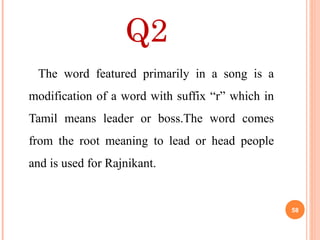 Q2
The word featured primarily in a song is a
modification of a word with suffix “r” which in
Tamil means leader or boss.The word comes
from the root meaning to lead or head people
and is used for Rajnikant.
58
 