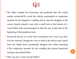 Q3
 Her father studied her horoscope and predicted that she would
remain unmarried.To avoid this fate,he ascertained an auspicious
moment for his daughter’s wedding and to alert his daughter at the
correct time,he placed a cup with a small hole at the bottom of a
vessel filled with water,arranged so that the cup would sink at the
beginning of the propitious hour.
 He put the device in a room with a warning to her to not to go near
it.In her curiosity though,she went to look at the device and a pearl
from her bridal dress accidentally dropped into it,thus upsetting
it.The auspicious moment for the wedding thus passed unnoticed
leaving a devastated father.
 Who was she or who was her father?
61
 