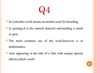 Q4
 In Latin,this word means an animal used for breeding.
 In geology,it is the natural material surrounding a metal
or gem.
 The most common use of the word,however is in
mathematics.
 Also appearing in the title of a film with unique special
effects,which word?
64
 