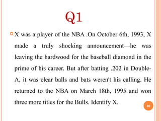 Q1
 X was a player of the NBA .On October 6th, 1993, X
made a truly shocking announcement—he was
leaving the hardwood for the baseball diamond in the
prime of his career. But after batting .202 in Double-
A, it was clear balls and bats weren't his calling. He
returned to the NBA on March 18th, 1995 and won
three more titles for the Bulls. Identify X. 80
 