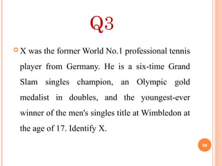 Q3
 X was the former World No.1 professional tennis
player from Germany. He is a six-time Grand
Slam singles champion, an Olympic gold
medalist in doubles, and the youngest-ever
winner of the men's singles title at Wimbledon at
the age of 17. Identify X.
86
 
