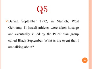 Q5
 During September 1972, in Munich, West
Germany, 11 Israeli athletes were taken hostage
and eventually killed by the Palestinian group
called Black September. What is the event that I
am talking about?
92
 