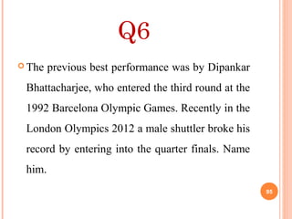 Q6
 The previous best performance was by Dipankar
Bhattacharjee, who entered the third round at the
1992 Barcelona Olympic Games. Recently in the
London Olympics 2012 a male shuttler broke his
record by entering into the quarter finals. Name
him.
95
 