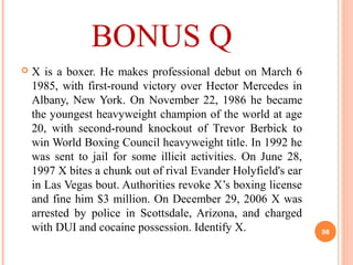 BONUS Q
 X is a boxer. He makes professional debut on March 6
1985, with first-round victory over Hector Mercedes in
Albany, New York. On November 22, 1986 he became
the youngest heavyweight champion of the world at age
20, with second-round knockout of Trevor Berbick to
win World Boxing Council heavyweight title. In 1992 he
was sent to jail for some illicit activities. On June 28,
1997 X bites a chunk out of rival Evander Holyfield's ear
in Las Vegas bout. Authorities revoke X’s boxing license
and fine him $3 million. On December 29, 2006 X was
arrested by police in Scottsdale, Arizona, and charged
with DUI and cocaine possession. Identify X. 98
 