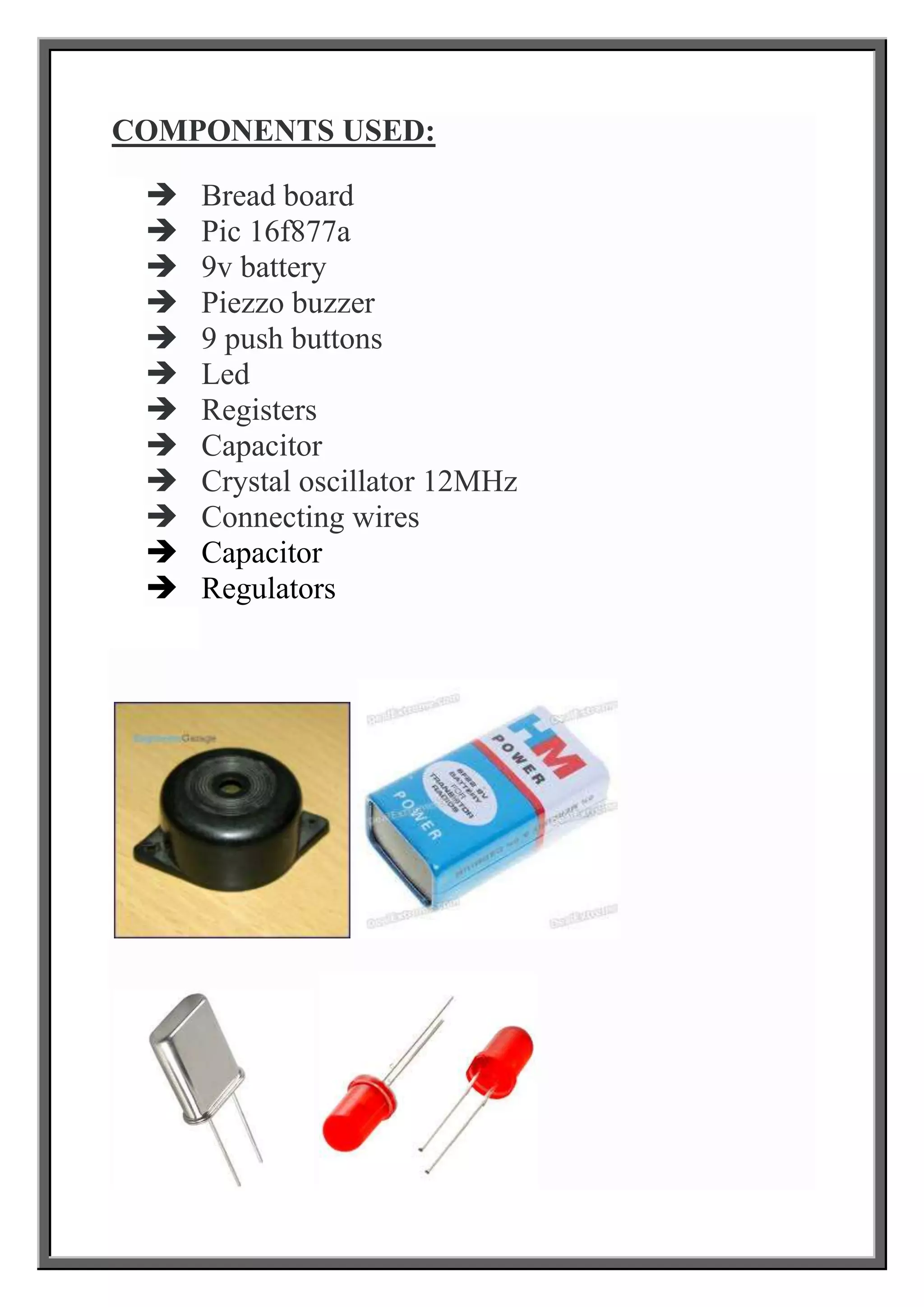 COMPONENTS USED:













Bread board
Pic 16f877a
9v battery
Piezzo buzzer
9 push buttons
Led
Registers
Capacitor
Crystal oscillator 12MHz
Connecting wires
Capacitor
Regulators

 