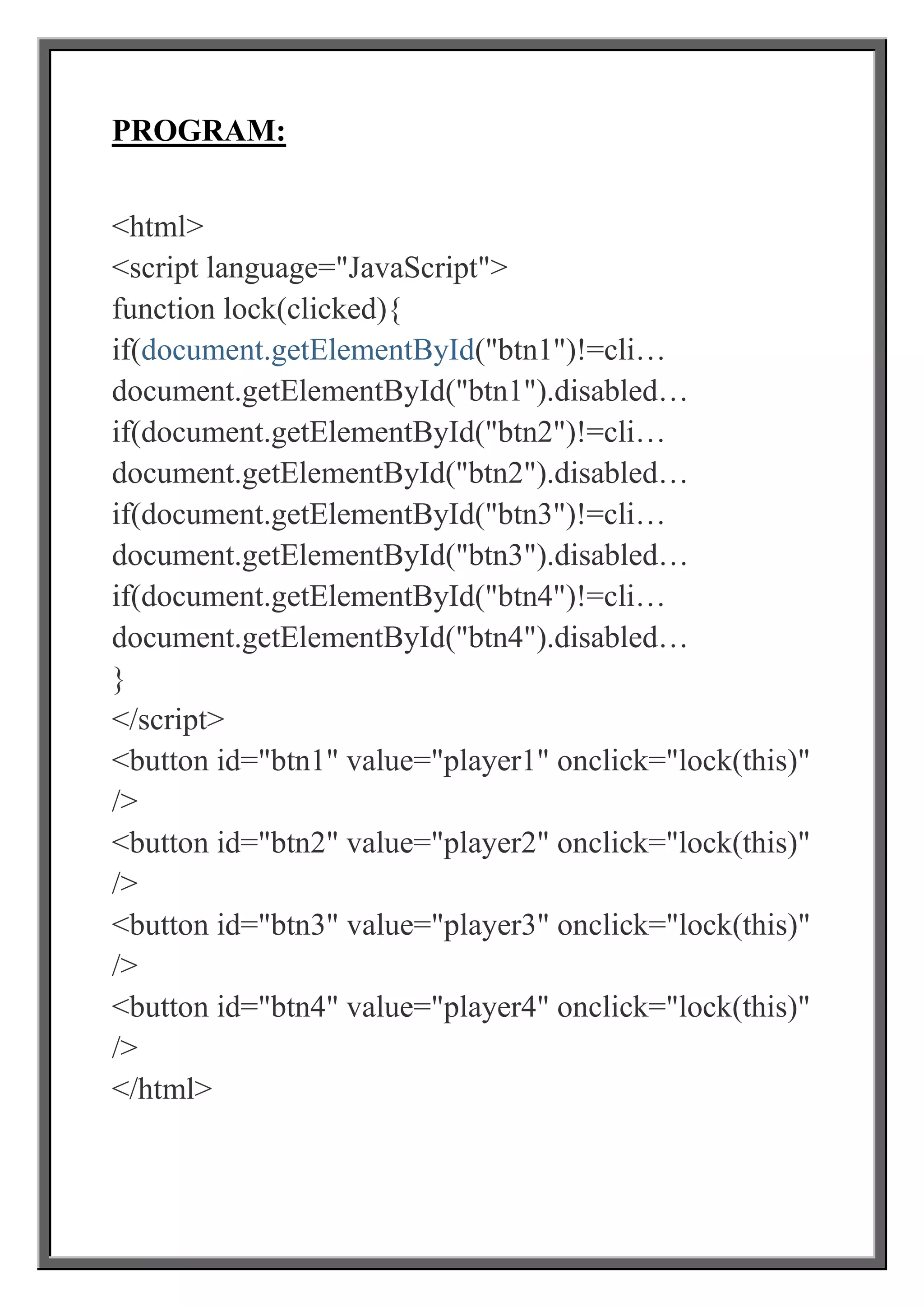 PROGRAM:
<html>
<script language="JavaScript">
function lock(clicked){
if(document.getElementById("btn1")!=cli…
document.getElementById("btn1").disabled…
if(document.getElementById("btn2")!=cli…
document.getElementById("btn2").disabled…
if(document.getElementById("btn3")!=cli…
document.getElementById("btn3").disabled…
if(document.getElementById("btn4")!=cli…
document.getElementById("btn4").disabled…
}
</script>
<button id="btn1" value="player1" onclick="lock(this)"
/>
<button id="btn2" value="player2" onclick="lock(this)"
/>
<button id="btn3" value="player3" onclick="lock(this)"
/>
<button id="btn4" value="player4" onclick="lock(this)"
/>
</html>

 