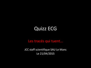 Quizz ECG
Les tracés qui tuent…
JCC staff scientifique SAU Le Mans
Le 21/04/2015
 