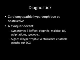 Diagnostic?
• Cardiomyopathie hypertrophique et
obstructive
• A évoquer devant:
– Symptômes à l’effort: dyspnée, malaise, DT,
palpitations, syncope…
– Signes d’hypertrophie ventriculaire et atriale
gauche sur ECG
 
