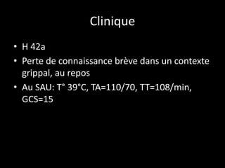 Clinique
• H 42a
• Perte de connaissance brève dans un contexte
grippal, au repos
• Au SAU: T° 39°C, TA=110/70, TT=108/min,
GCS=15
 