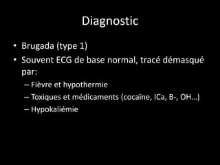 Diagnostic
• Brugada (type 1)
• Souvent ECG de base normal, tracé démasqué
par:
– Fièvre et hypothermie
– Toxiques et médicaments (cocaïne, ICa, B-, OH…)
– Hypokaliémie
 