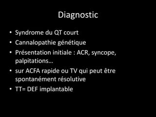 Diagnostic
• Syndrome du QT court
• Cannalopathie génétique
• Présentation initiale : ACR, syncope,
palpitations…
• sur ACFA rapide ou TV qui peut être
spontanément résolutive
• TT= DEF implantable
 