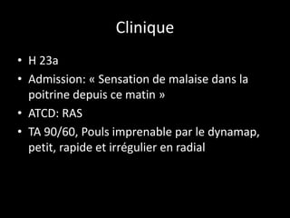 Clinique
• H 23a
• Admission: « Sensation de malaise dans la
poitrine depuis ce matin »
• ATCD: RAS
• TA 90/60, Pouls imprenable par le dynamap,
petit, rapide et irrégulier en radial
 