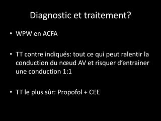 Diagnostic et traitement?
• WPW en ACFA
• TT contre indiqués: tout ce qui peut ralentir la
conduction du nœud AV et risquer d’entrainer
une conduction 1:1
• TT le plus sûr: Propofol + CEE
 