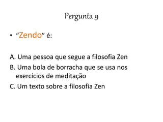 Pergunta 9
• “Zendo” é:
A. Uma pessoa que segue a filosofia Zen
B. Uma bola de borracha que se usa nos
exercícios de meditação
C. Um texto sobre a filosofia Zen
 