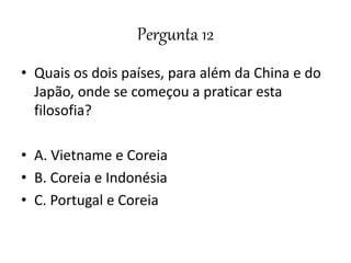Pergunta 12
• Quais os dois países, para além da China e do
Japão, onde se começou a praticar esta
filosofia?
• A. Vietname e Coreia
• B. Coreia e Indonésia
• C. Portugal e Coreia
 
