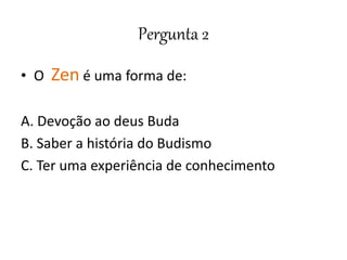 Pergunta 2
• O Zen é uma forma de:
A. Devoção ao deus Buda
B. Saber a história do Budismo
C. Ter uma experiência de conhecimento
 
