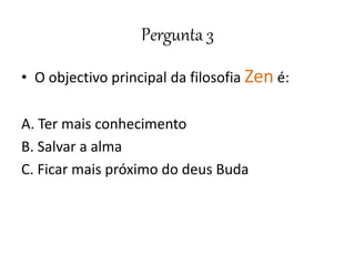 Pergunta 3
• O objectivo principal da filosofia Zen é:
A. Ter mais conhecimento
B. Salvar a alma
C. Ficar mais próximo do deus Buda
 