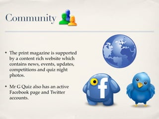 Community


?   The print magazine is supported
    by a content rich website which
    contains news, events, updates,
    competitions and quiz night
    photos.

?   Mr G Quiz also has an active
    Facebook page and Twitter
    accounts.
 