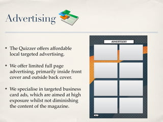 Advertising

?   The Quizzer offers affordable
    local targeted advertising.

?   We offer limited full page
    advertising, primarily inside front
    cover and outside back cover.

?   We specialise in targeted business
    card ads, which are aimed at high
    exposure whilst not diminishing
    the content of the magazine.
 