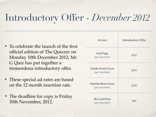 Introductory Offer - December 2012

                                                Ad size        Introductory Offer

?   To celebrate the launch of the ?rst
    of?cial edition of The Quizzer on          Full Page
                                                                     $245
    Monday 10th December 2012, Mr            (per insertion)

    G Quiz has put together a
    tremendous introductory offer.        Inside Front Cover
                                                                     $295
                                             (per insertion)

?   These special ad rates are based
                                          Outside Rear Cover
    on the 12 month insertion rate.         (per insertion)
                                                                     $345


?   The deadline for copy is Friday         Biz Card Size
                                                                      $80
    30th November, 2012.                    (per insertion)
 