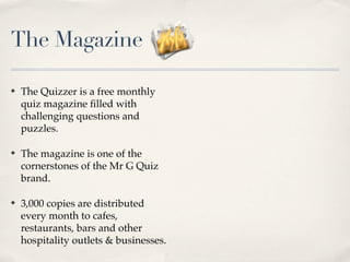 The Magazine

?   The Quizzer is a free monthly
    quiz magazine ?lled with
    challenging questions and
    puzzles.

?   The magazine is one of the
    cornerstones of the Mr G Quiz
    brand.

?   3,000 copies are distributed
    every month to cafes,
    restaurants, bars and other
    hospitality outlets & businesses.
 