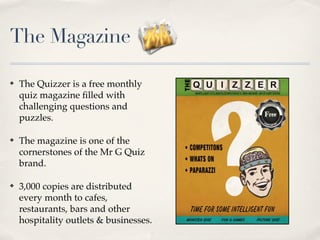 The Magazine

?   The Quizzer is a free monthly
    quiz magazine ?lled with
    challenging questions and
    puzzles.

?   The magazine is one of the
    cornerstones of the Mr G Quiz
    brand.

?   3,000 copies are distributed
    every month to cafes,
    restaurants, bars and other
    hospitality outlets & businesses.
 